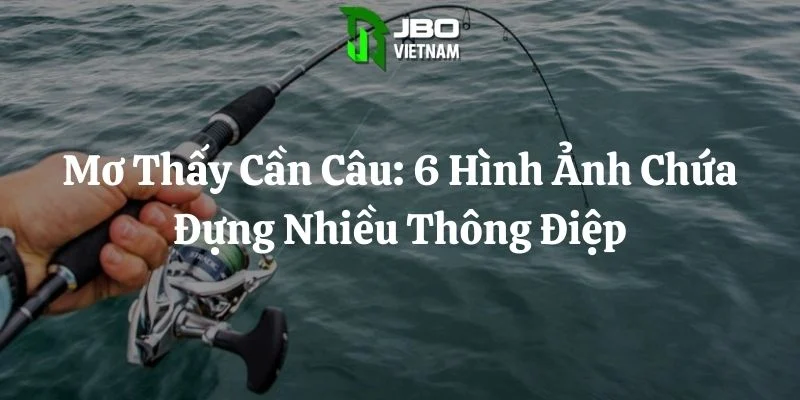 Mơ Thấy Cần Câu: 6 Hình Ảnh Chứa Đựng Nhiều Thông Điệp