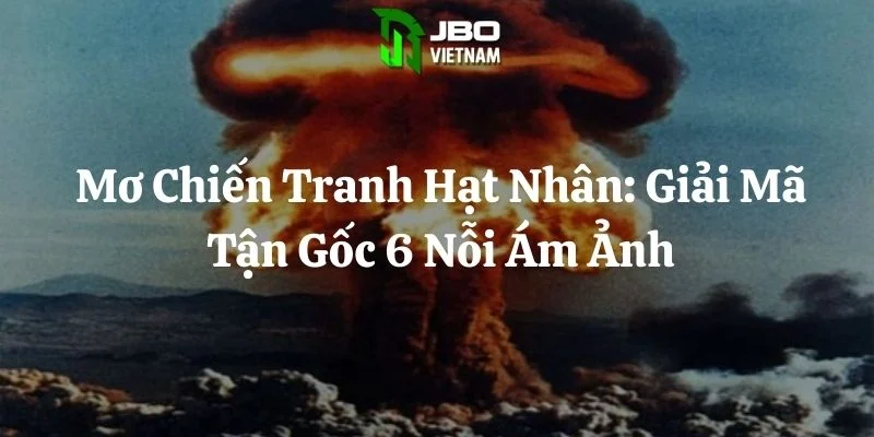 Mơ Chiến Tranh Hạt Nhân: Giải Mã Tận Gốc 6 Nỗi Ám Ảnh