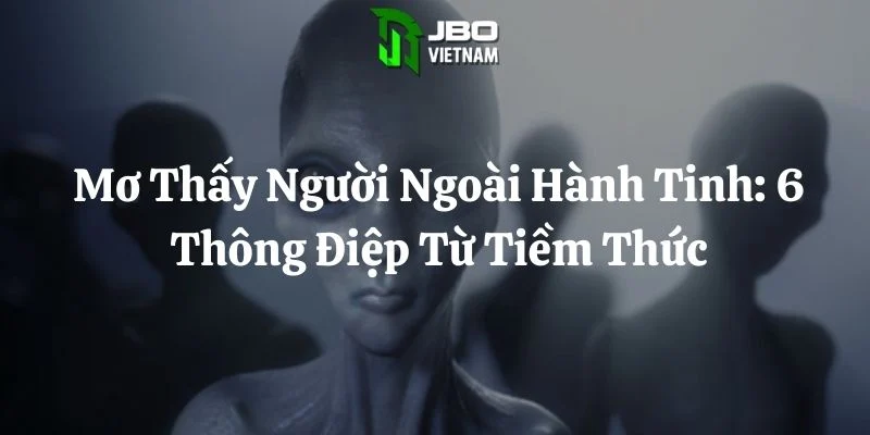 Mơ Thấy Người Ngoài Hành Tinh: 6 Thông Điệp Từ Tiềm Thức